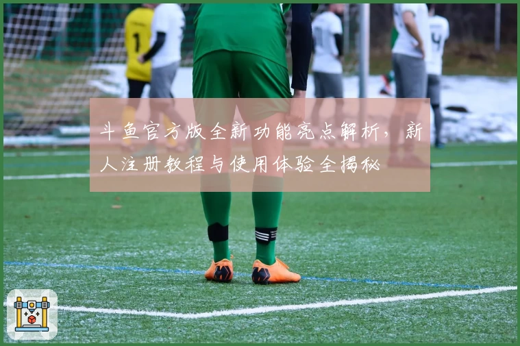 斗鱼官方版全新功能亮点解析，新人注册教程与使用体验全揭秘