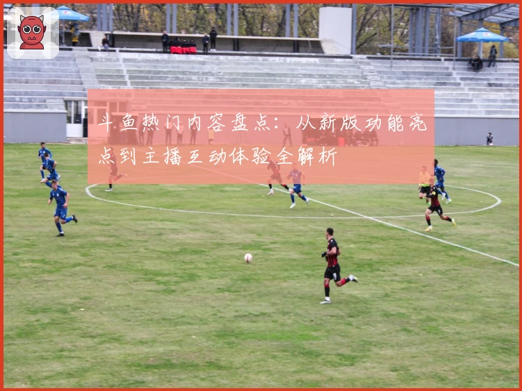 斗鱼热门内容盘点：从新版功能亮点到主播互动体验全解析