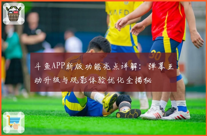 斗鱼APP新版功能亮点详解：弹幕互动升级与观影体验优化全揭秘