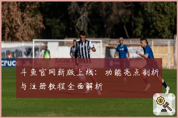 斗鱼官网新版上线：功能亮点剖析与注册教程全面解析
