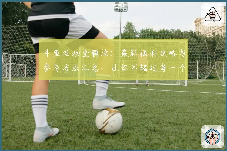 斗鱼活动全解读：最新福利攻略与参与方法汇总，让你不错过每一个精彩瞬间