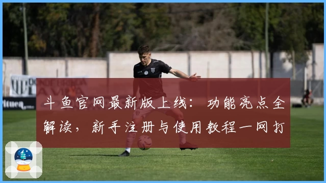 斗鱼官网最新版上线:功能亮点全解读,新手注册与使用教程一网打尽