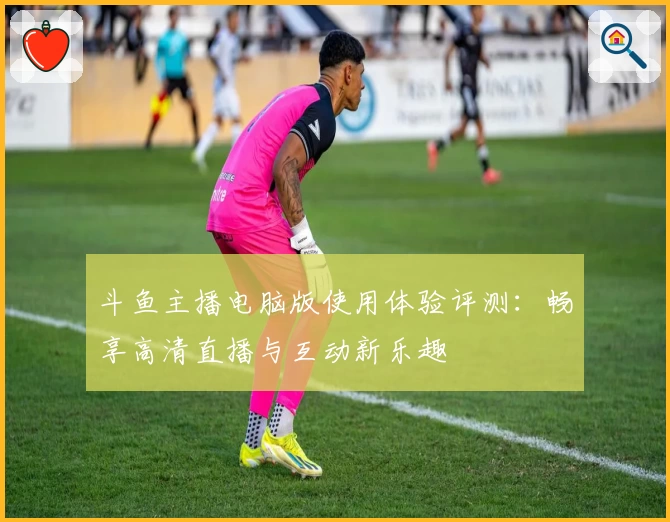 斗鱼主播电脑版使用体验评测：畅享高清直播与互动新乐趣
