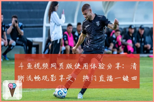 斗鱼视频网页版使用体验分享：清晰流畅观影享受，热门直播一键回看