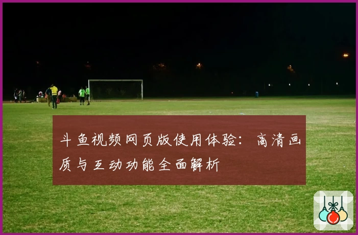 斗鱼视频网页版使用体验：高清画质与互动功能全面解析