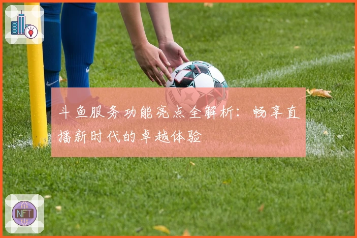 斗鱼服务功能亮点全解析：畅享直播新时代的卓越体验