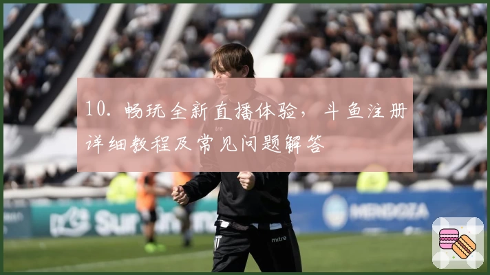 10. 畅玩全新直播体验，斗鱼注册详细教程及常见问题解答