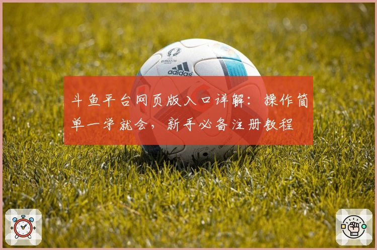 斗鱼平台网页版入口详解：操作简单一学就会，新手必备注册教程