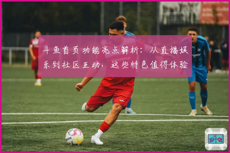 斗鱼首页功能亮点解析:从直播娱乐到社区互动,这些特色值得体验
