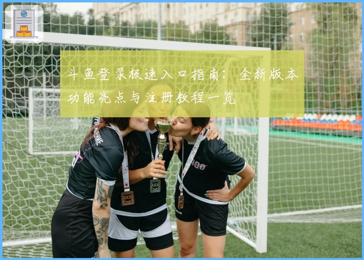 斗鱼登录极速入口指南：全新版本功能亮点与注册教程一览