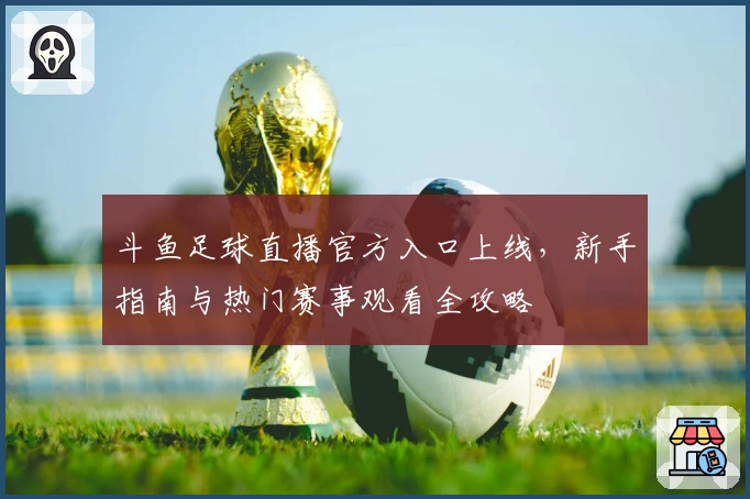 斗鱼足球直播官方入口上线，新手指南与热门赛事观看全攻略