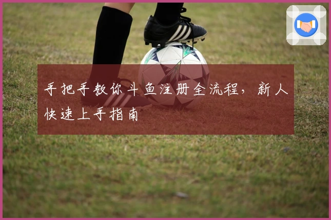 手把手教你斗鱼注册全流程，新人快速上手指南