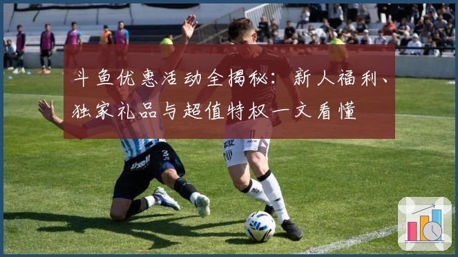 斗鱼优惠活动全揭秘：新人福利、独家礼品与超值特权一文看懂