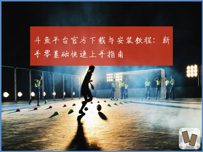 斗鱼平台官方下载与安装教程：新手零基础快速上手指南