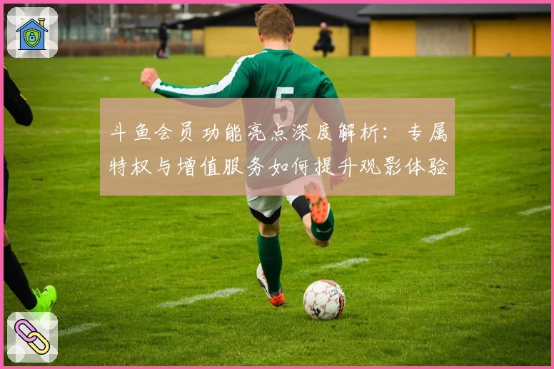 斗鱼会员功能亮点深度解析：专属特权与增值服务如何提升观影体验