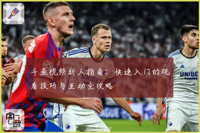 斗鱼视频新人指南：快速入门的观看技巧与互动全攻略