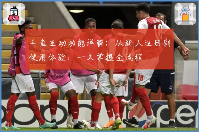 斗鱼互动功能详解：从新人注册到使用体验，一文掌握全流程