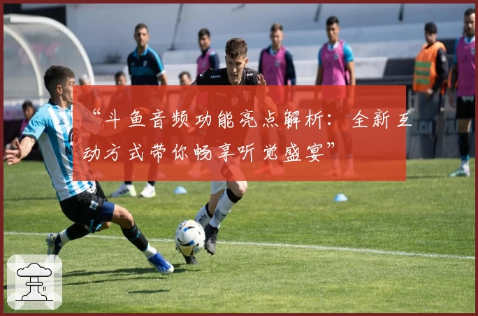 “斗鱼音频功能亮点解析：全新互动方式带你畅享听觉盛宴”