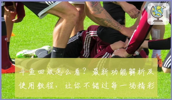 斗鱼回放怎么看？最新功能解析及使用教程，让你不错过每一场精彩直播