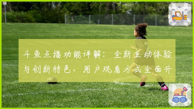 斗鱼点播功能详解：全新互动体验与创新特色，用户观看方式全面升级