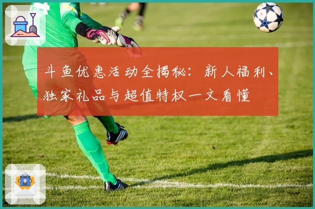斗鱼优惠活动全揭秘：新人福利、独家礼品与超值特权一文看懂