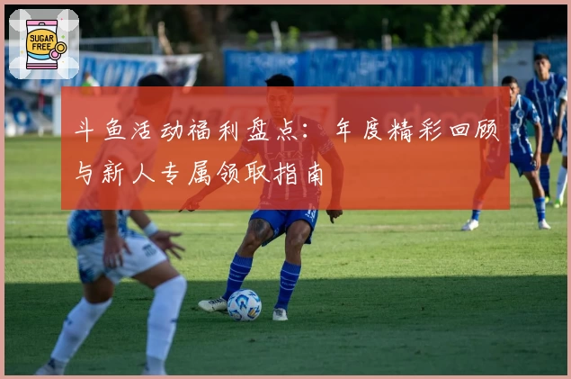 斗鱼活动福利盘点：年度精彩回顾与新人专属领取指南