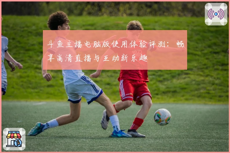 斗鱼主播电脑版使用体验评测:畅享高清直播与互动新乐趣