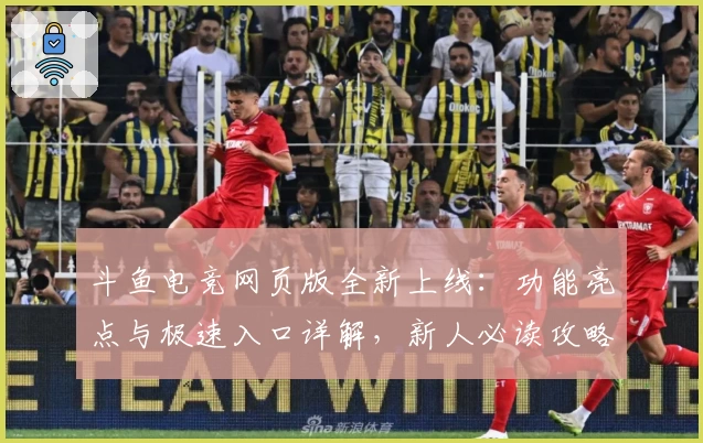 斗鱼电竞网页版全新上线：功能亮点与极速入口详解，新人必读攻略奉上