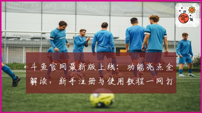 斗鱼官网最新版上线：功能亮点全解读，新手注册与使用教程一网打尽