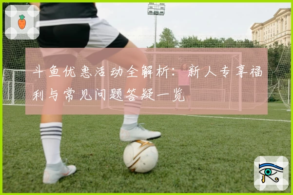 斗鱼优惠活动全解析：新人专享福利与常见问题答疑一览