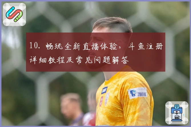 10. 畅玩全新直播体验，斗鱼注册详细教程及常见问题解答