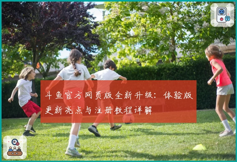 斗鱼官方网页版全新升级：体验版更新亮点与注册教程详解