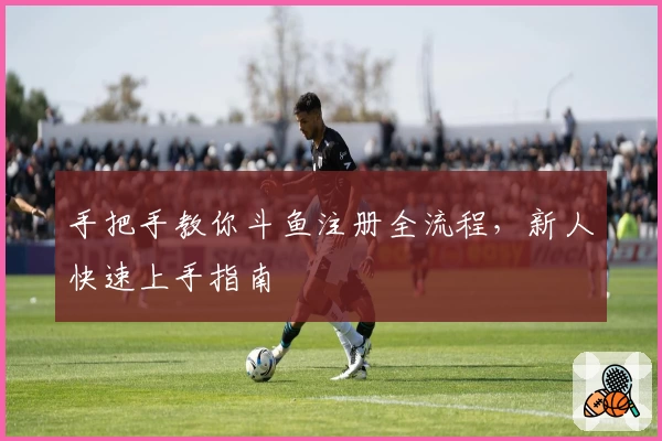 手把手教你斗鱼注册全流程，新人快速上手指南