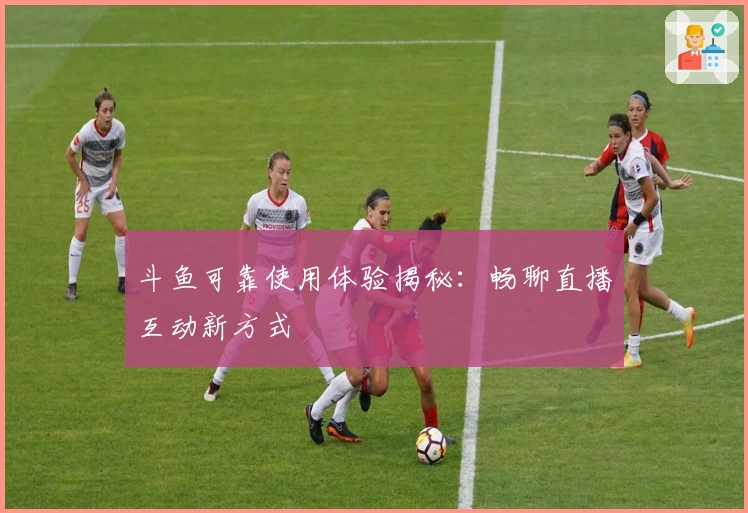 斗鱼可靠使用体验揭秘：畅聊直播互动新方式