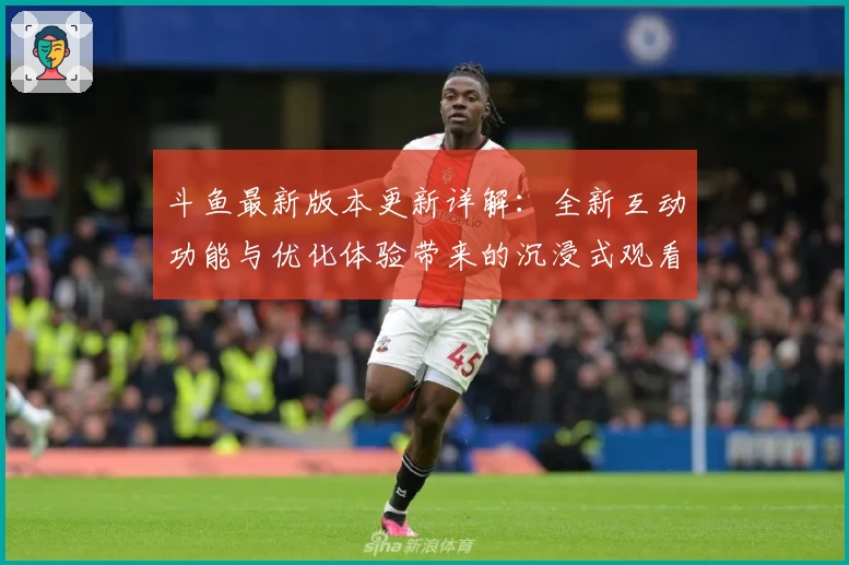 斗鱼最新版本更新详解：全新互动功能与优化体验带来的沉浸式观看享受