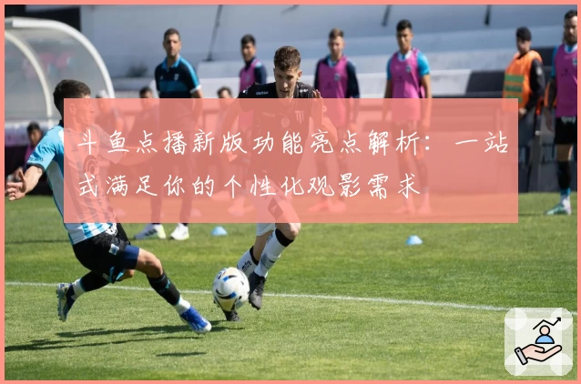 斗鱼点播新版功能亮点解析：一站式满足你的个性化观影需求