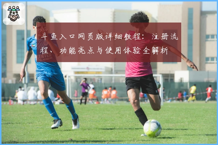 斗鱼入口网页版详细教程：注册流程、功能亮点与使用体验全解析